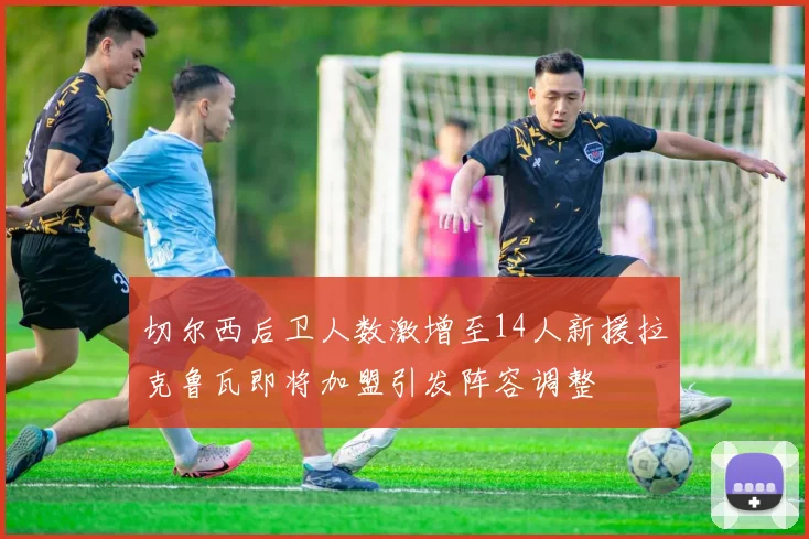 切尔西后卫人数激增至14人新援拉克鲁瓦即将加盟引发阵容调整