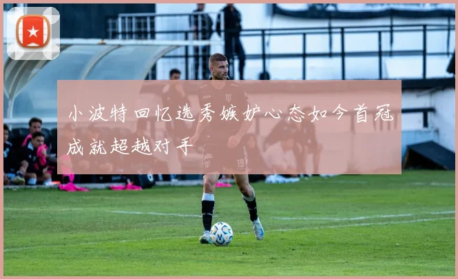 小波特回忆选秀嫉妒心态如今首冠成就超越对手
