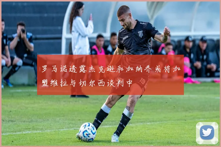 罗马诺透露杰克逊和加纳乔或将加盟维拉与切尔西谈判中