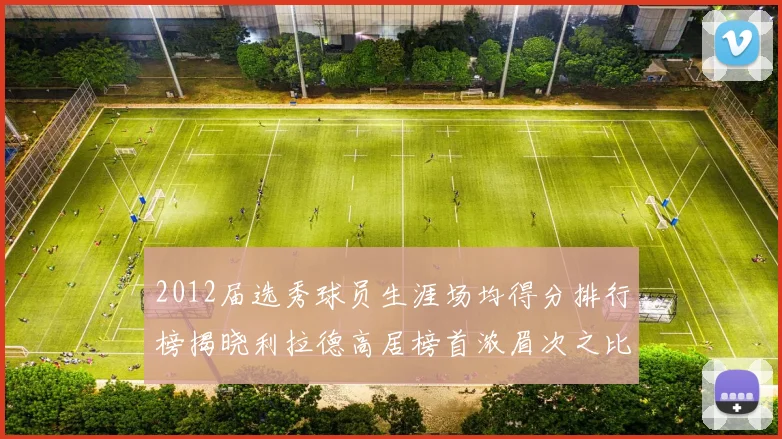 2012届选秀球员生涯场均得分排行榜揭晓利拉德高居榜首浓眉次之比尔紧随其后