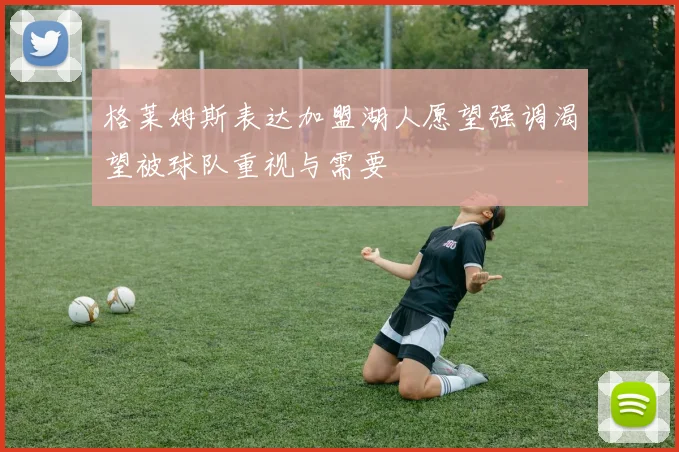 格莱姆斯表达加盟湖人愿望强调渴望被球队重视与需要