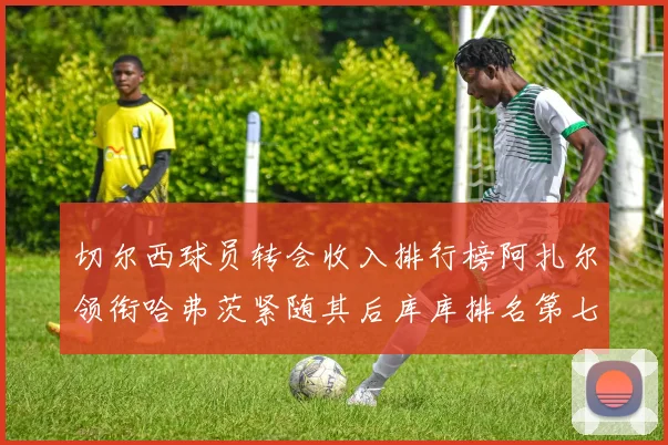 切尔西球员转会收入排行榜阿扎尔领衔哈弗茨紧随其后库库排名第七