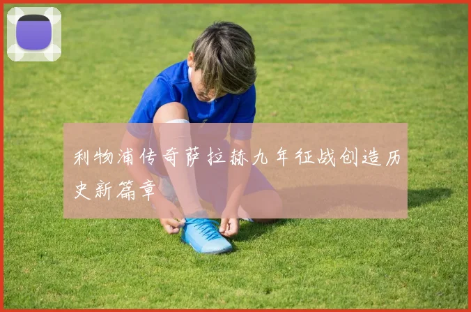 利物浦传奇萨拉赫九年征战创造历史新篇章