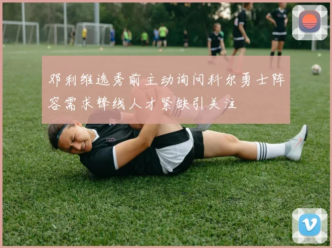 邓利维选秀前主动询问科尔勇士阵容需求锋线人才紧缺引关注